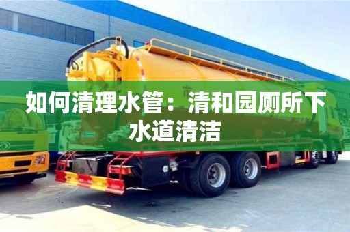 南京如何清理水管：清和園廁所下水道清潔