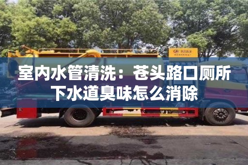 廈門室內水管清洗：蒼頭路口廁所下水道臭味怎么消除