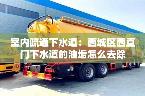 長沙室內疏通下水道：西城區西直門下水道的油垢怎么去除