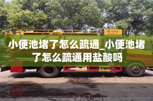 南京小便池堵了怎么疏通_小便池堵了怎么疏通用鹽酸嗎