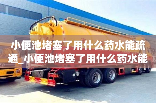 杭州小便池堵塞了用什么藥水能疏通_小便池堵塞了用什么藥水能疏通下水道