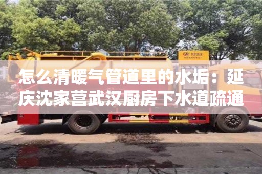 長沙怎么清暖氣管道里的水垢：延慶沈家營武漢廚房下水道疏通