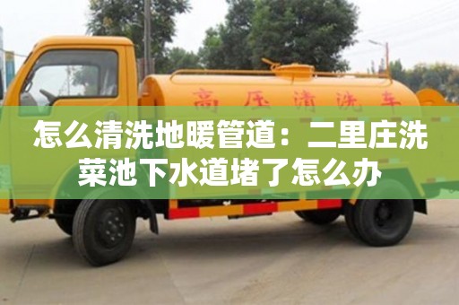 長沙怎么清洗地暖管道：二里莊洗菜池下水道堵了怎么辦