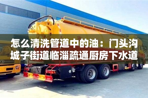 長沙怎么清洗管道中的油：門頭溝城子街道臨淄疏通廚房下水道