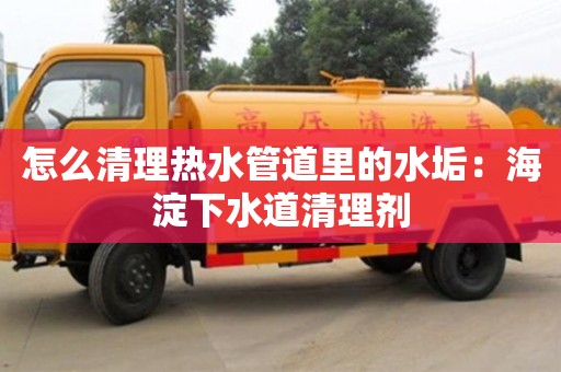 南京怎么清理熱水管道里的水垢：海淀下水道清理劑
