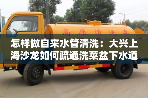 長沙怎樣做自來水管清洗：大興上海沙龍如何疏通洗菜盆下水道