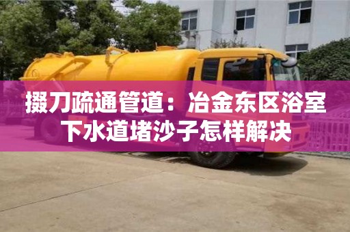 長沙掇刀疏通管道：冶金東區浴室下水道堵沙子怎樣解決