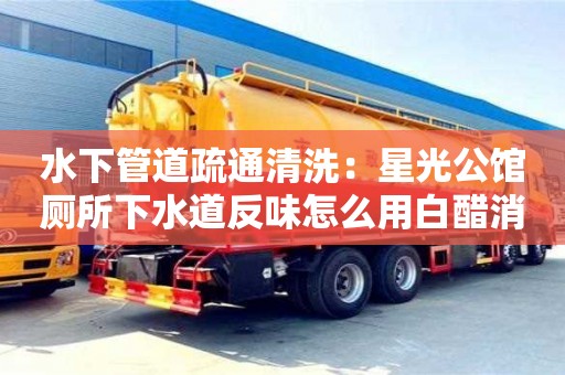 廈門水下管道疏通清洗：星光公館廁所下水道反味怎么用白醋消除