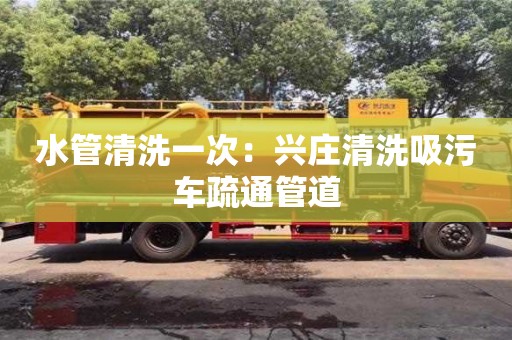武漢水管清洗一次：興莊清洗吸污車疏通管道