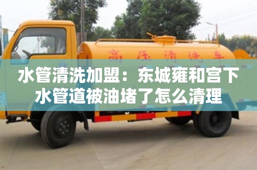 武漢水管清洗加盟：東城雍和宮下水管道被油堵了怎么清理