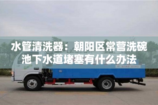 昆明水管清洗器：朝陽區(qū)常營洗碗池下水道堵塞有什么辦法