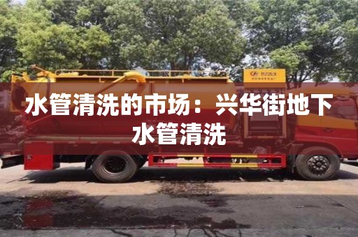 長沙水管清洗的市場：興華街地下水管清洗