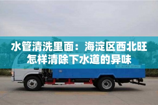 長沙水管清洗里面：海淀區西北旺怎樣清除下水道的異味