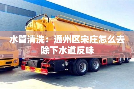 長沙水管清洗：通州區宋莊怎么去除下水道反味