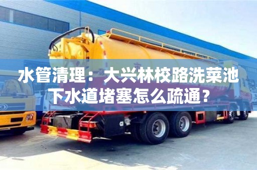 南京水管清理：大興林校路洗菜池下水道堵塞怎么疏通？