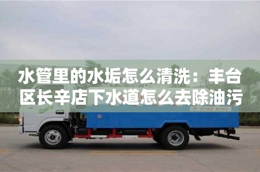 南京水管里的水垢怎么清洗：豐臺區長辛店下水道怎么去除油污