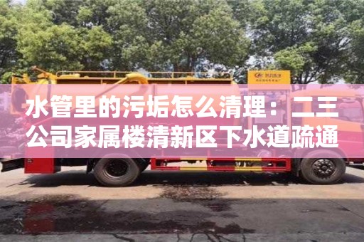 長(zhǎng)沙水管里的污垢怎么清理：二三公司家屬樓清新區(qū)下水道疏通