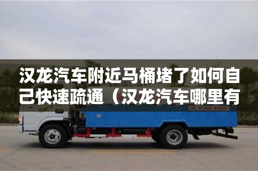 長沙漢龍汽車附近馬桶堵了如何自己快速疏通（漢龍汽車哪里有賣的）