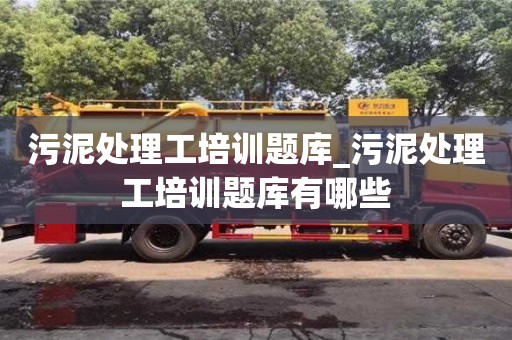 南京污泥處理工培訓題庫_污泥處理工培訓題庫有哪些