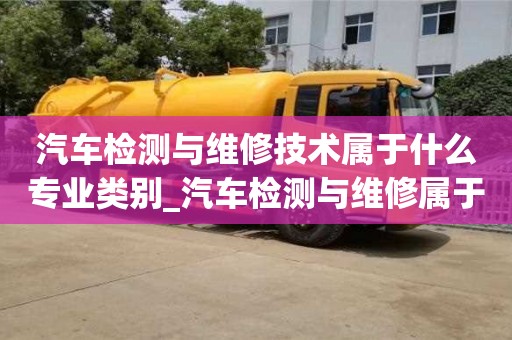 汽車檢測(cè)與維修技術(shù)屬于什么專業(yè)類別_汽車檢測(cè)與維修屬于哪類專業(yè)