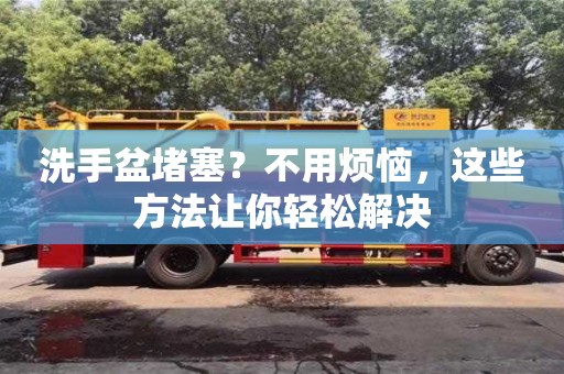 深圳洗手盆堵塞？不用煩惱，這些方法讓你輕松解決