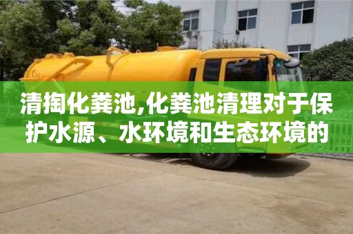 清掏化糞池,化糞池清理對于保護水源、水環境和生態環境的重要性？