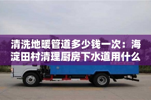 長沙清洗地暖管道多少錢一次：海淀田村清理廚房下水道用什么