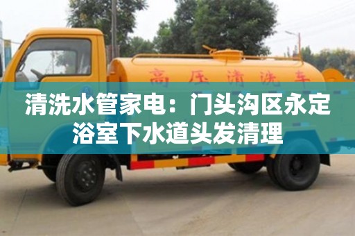 上海清洗水管家電：門頭溝區永定浴室下水道頭發清理