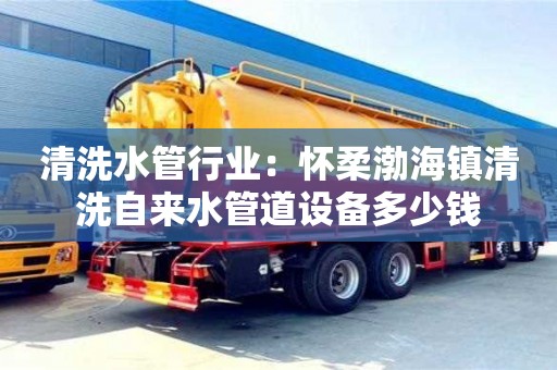 天津清洗水管行業：懷柔渤海鎮清洗自來水管道設備多少錢
