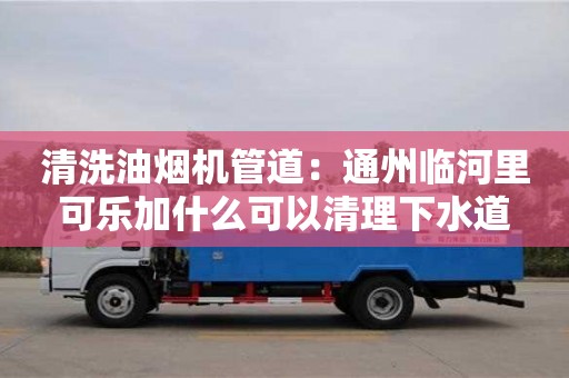 清洗油煙機(jī)管道：通州臨河里可樂加什么可以清理下水道
