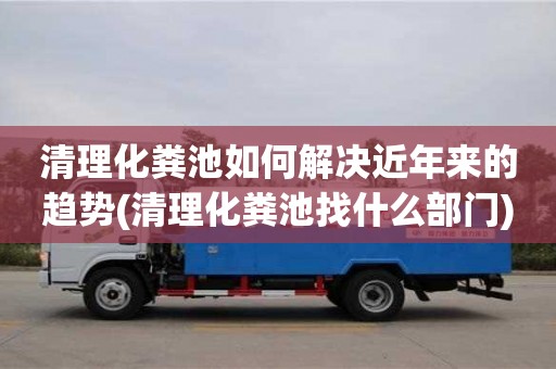 深圳清理化糞池如何解決近年來的趨勢(清理化糞池找什么部門)