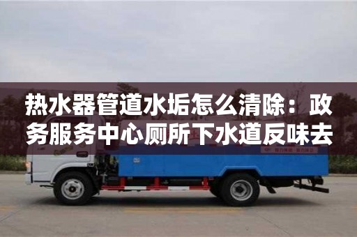 西安熱水器管道水垢怎么清除：政務服務中心廁所下水道反味去除