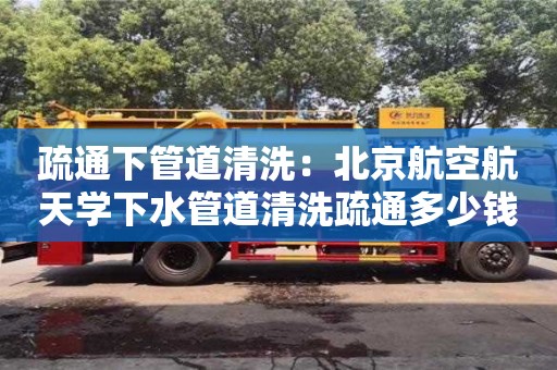 廈門疏通下管道清洗：北京航空航天學下水管道清洗疏通多少錢