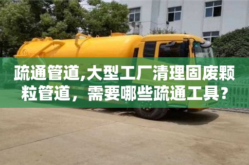 合肥疏通管道,大型工廠清理固廢顆粒管道，需要哪些疏通工具？