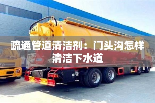 昆明疏通管道清潔劑：門頭溝怎樣清潔下水道