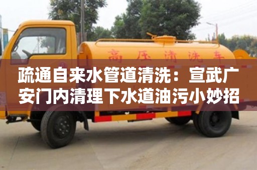疏通自來水管道清洗：宣武廣安門內清理下水道油污小妙招
