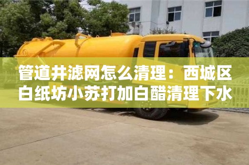 北京管道井濾網怎么清理：西城區白紙坊小蘇打加白醋清理下水道
