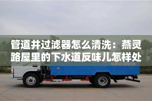 北京管道井過濾器怎么清洗：燕靈路屋里的下水道反味兒怎樣處理