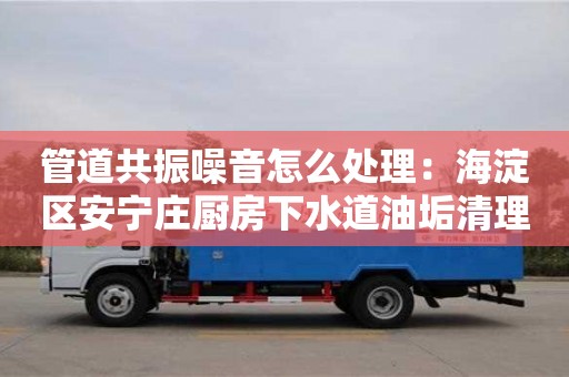 北京管道共振噪音怎么處理：海淀區安寧莊廚房下水道油垢清理