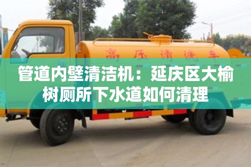 北京管道內壁清潔機：延慶區大榆樹廁所下水道如何清理
