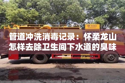 南京管道沖洗消毒記錄：懷柔龍山怎樣去除衛生間下水道的臭味