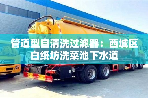 北京管道型自清洗過濾器：西城區(qū)白紙坊洗菜池下水道