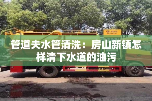 合肥管道夫水管清洗：房山新鎮怎樣清下水道的油污