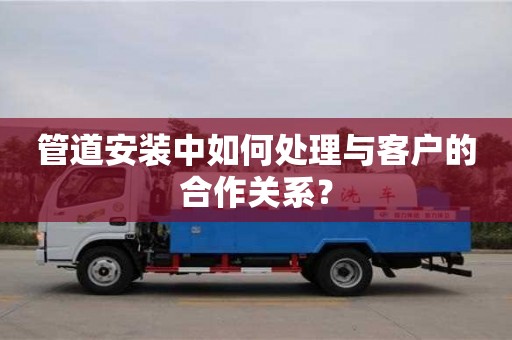 武漢管道安裝中如何處理與客戶的合作關系？