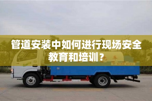 長沙管道安裝中如何進行現場安全教育和培訓？