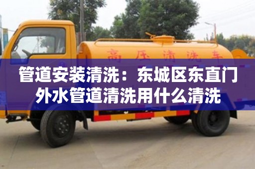 廈門管道安裝清洗：東城區(qū)東直門外水管道清洗用什么清洗