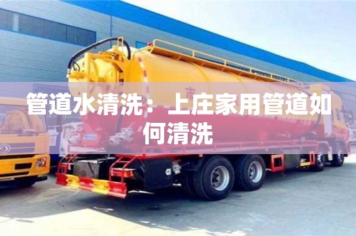 長(zhǎng)沙管道水清洗：上莊家用管道如何清洗