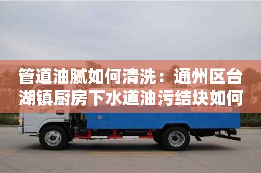 西安管道油膩如何清洗：通州區臺湖鎮廚房下水道油污結塊如何處理
