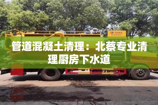 昆明管道混凝土清理：北蔡專業清理廚房下水道