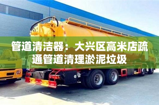 西安管道清潔器：大興區高米店疏通管道清理淤泥垃圾